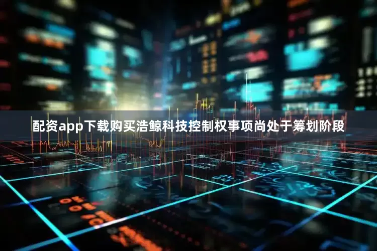 配资app下载购买浩鲸科技控制权事项尚处于筹划阶段