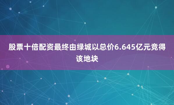 股票十倍配资最终由绿城以总价6.645亿元竞得该地块