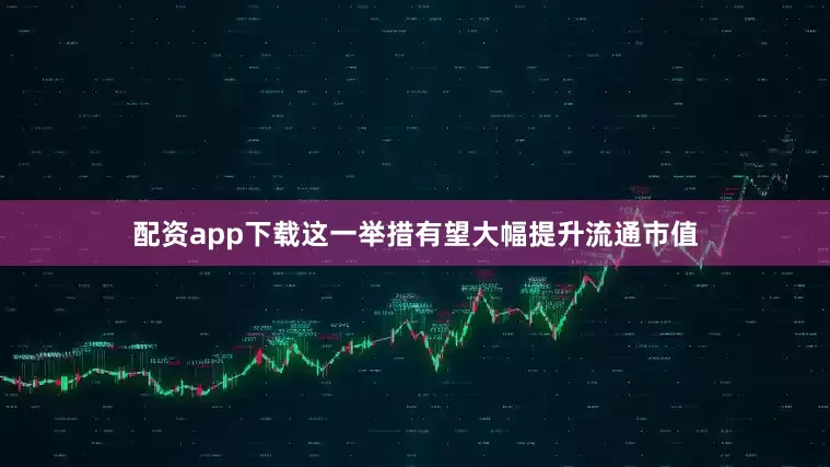 配资app下载这一举措有望大幅提升流通市值