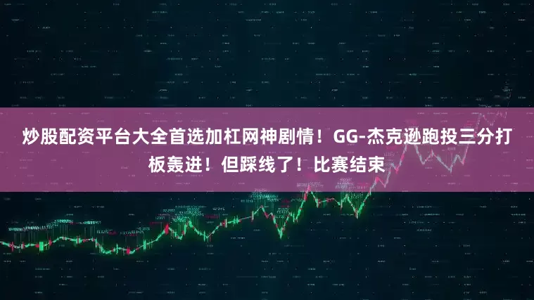 炒股配资平台大全首选加杠网神剧情！GG-杰克逊跑投三分打板轰进！但踩线了！比赛结束