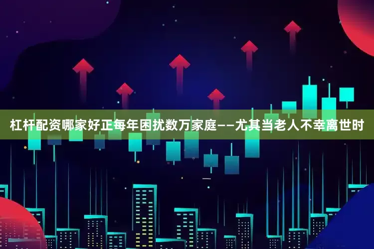 杠杆配资哪家好正每年困扰数万家庭——尤其当老人不幸离世时