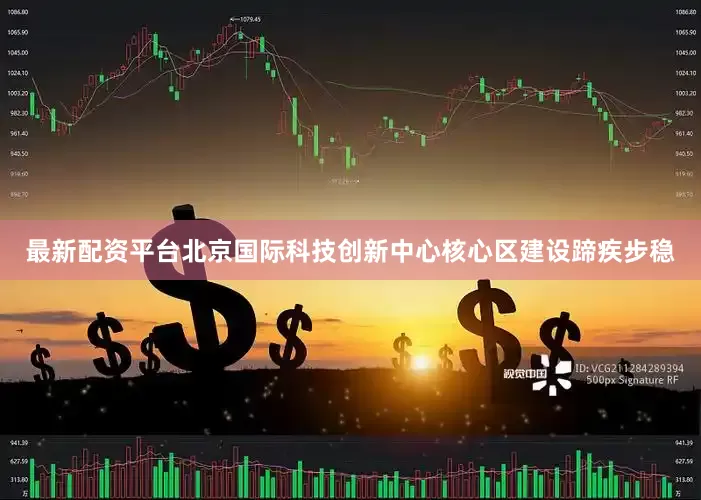 最新配资平台北京国际科技创新中心核心区建设蹄疾步稳