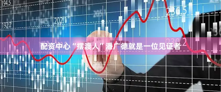 配资中心“摆渡人”潘广德就是一位见证者