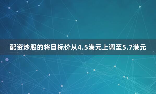 配资炒股的将目标价从4.5港元上调至5.7港元