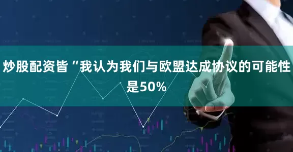 炒股配资皆“我认为我们与欧盟达成协议的可能性是50%