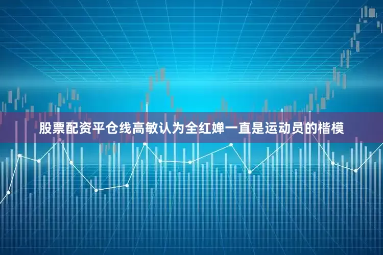股票配资平仓线高敏认为全红婵一直是运动员的楷模