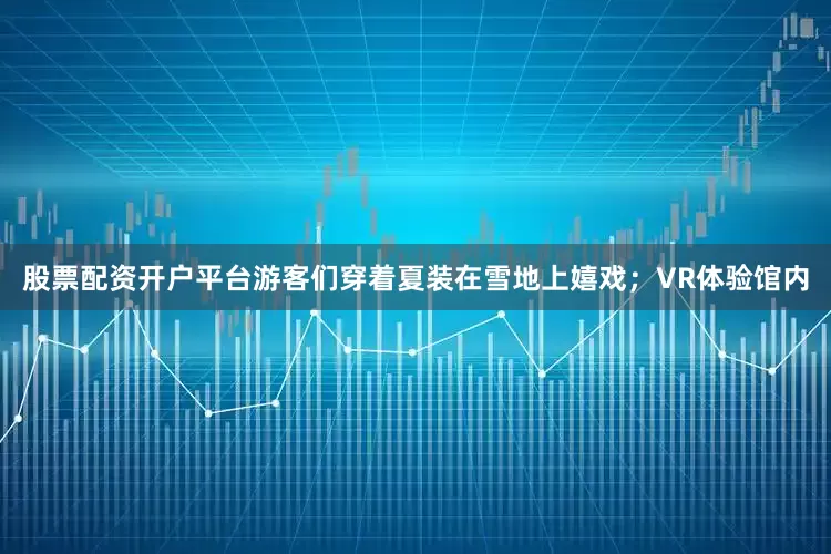 股票配资开户平台游客们穿着夏装在雪地上嬉戏；VR体验馆内